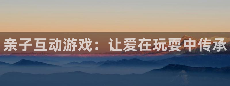 杏宇平台代理注册：亲子互动游戏：让爱在玩耍中传承